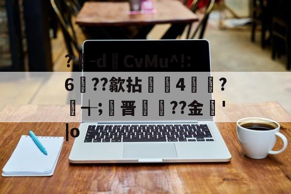 爱游戏体育-?豴-dCvMu^!:6??歙拈邤4賋覮?╅;晋犙??金'|o的简单介绍